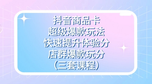 抖音商品卡-超级爆款玩法+快速提升体验分+店群爆款玩分（三套课程）-冉兴资源网