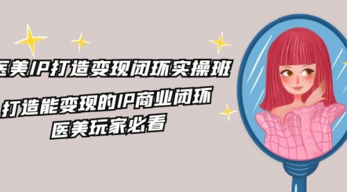 医美IP打造-变现闭环实操班，打造能变现的IP商业闭环，医美玩家必看-冉兴资源网
